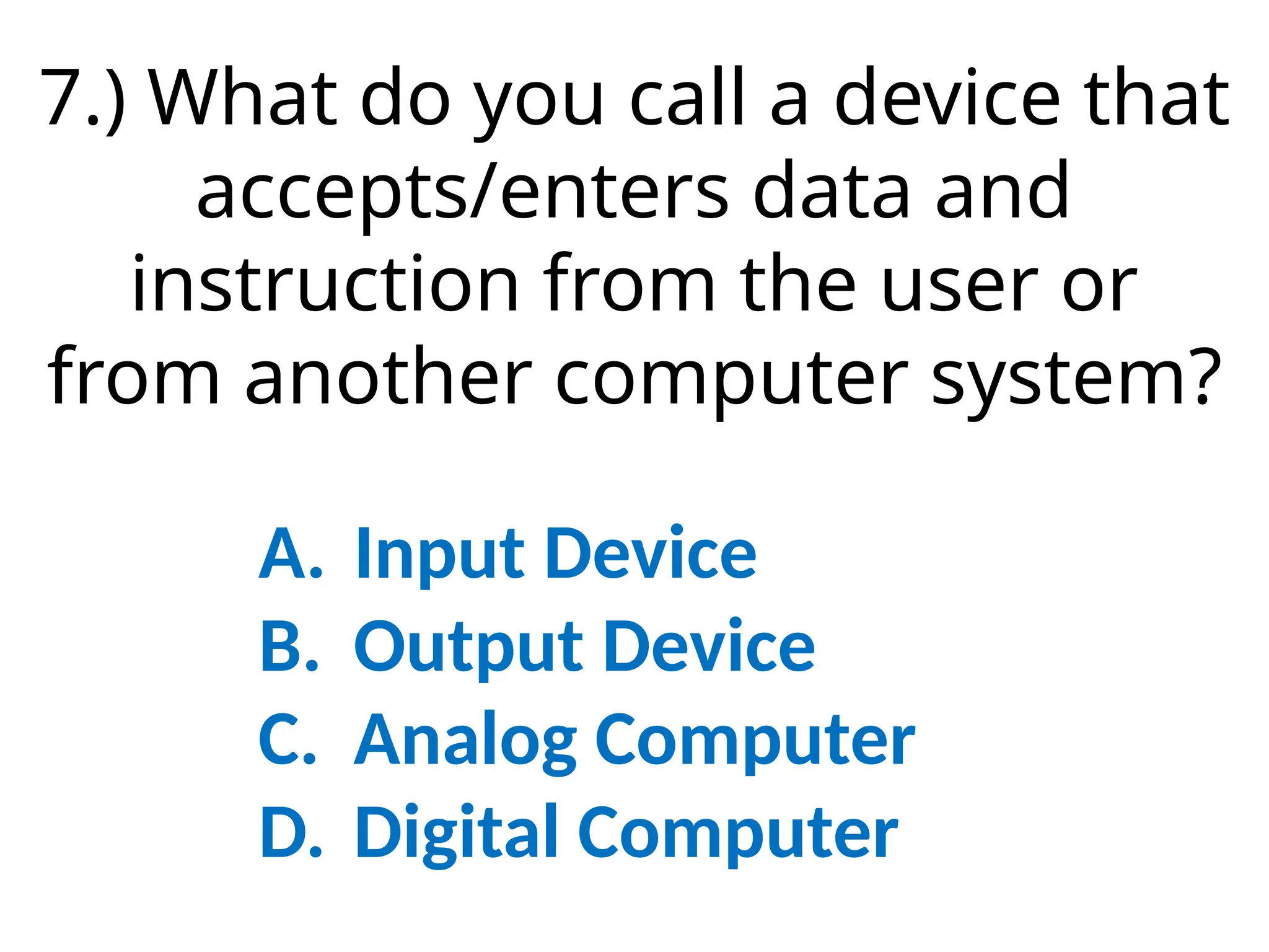 7.) What do you call a device that
accepts/enters data and
instruction from the user or
from another computer system?
A. Input Device
B. Output Device
C. Analog Computer
D. Digital Computer
 