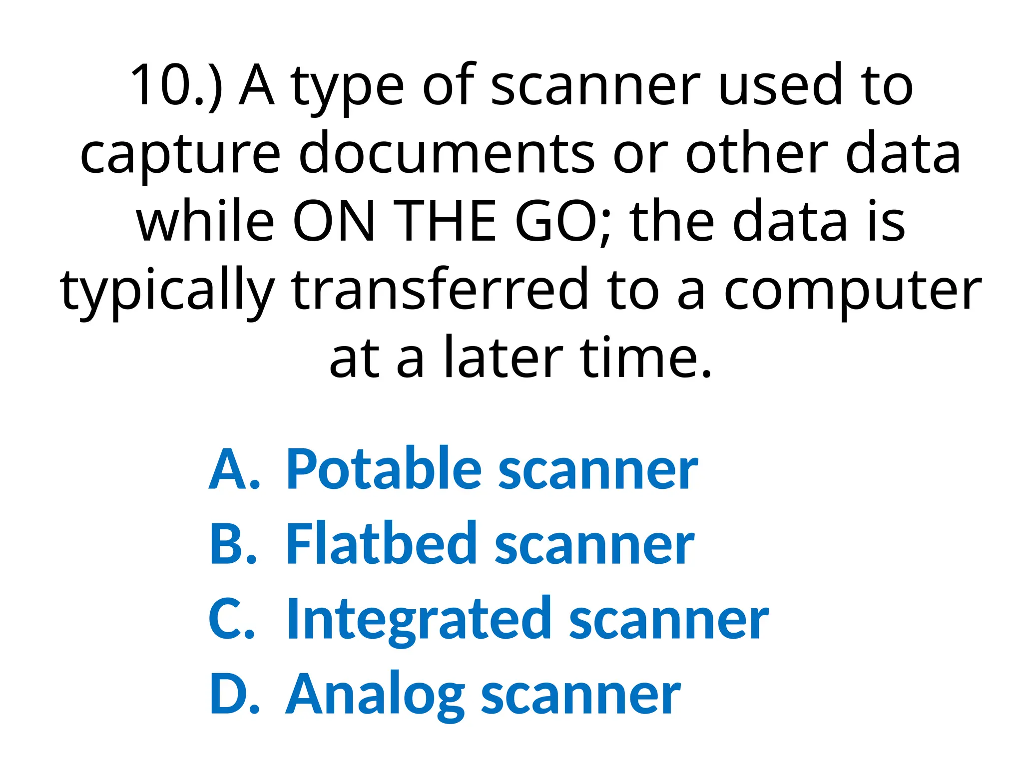10.) A type of scanner used to
capture documents or other data
while ON THE GO; the data is
typically transferred to a computer
at a later time.
A. Potable scanner
B. Flatbed scanner
C. Integrated scanner
D. Analog scanner
 