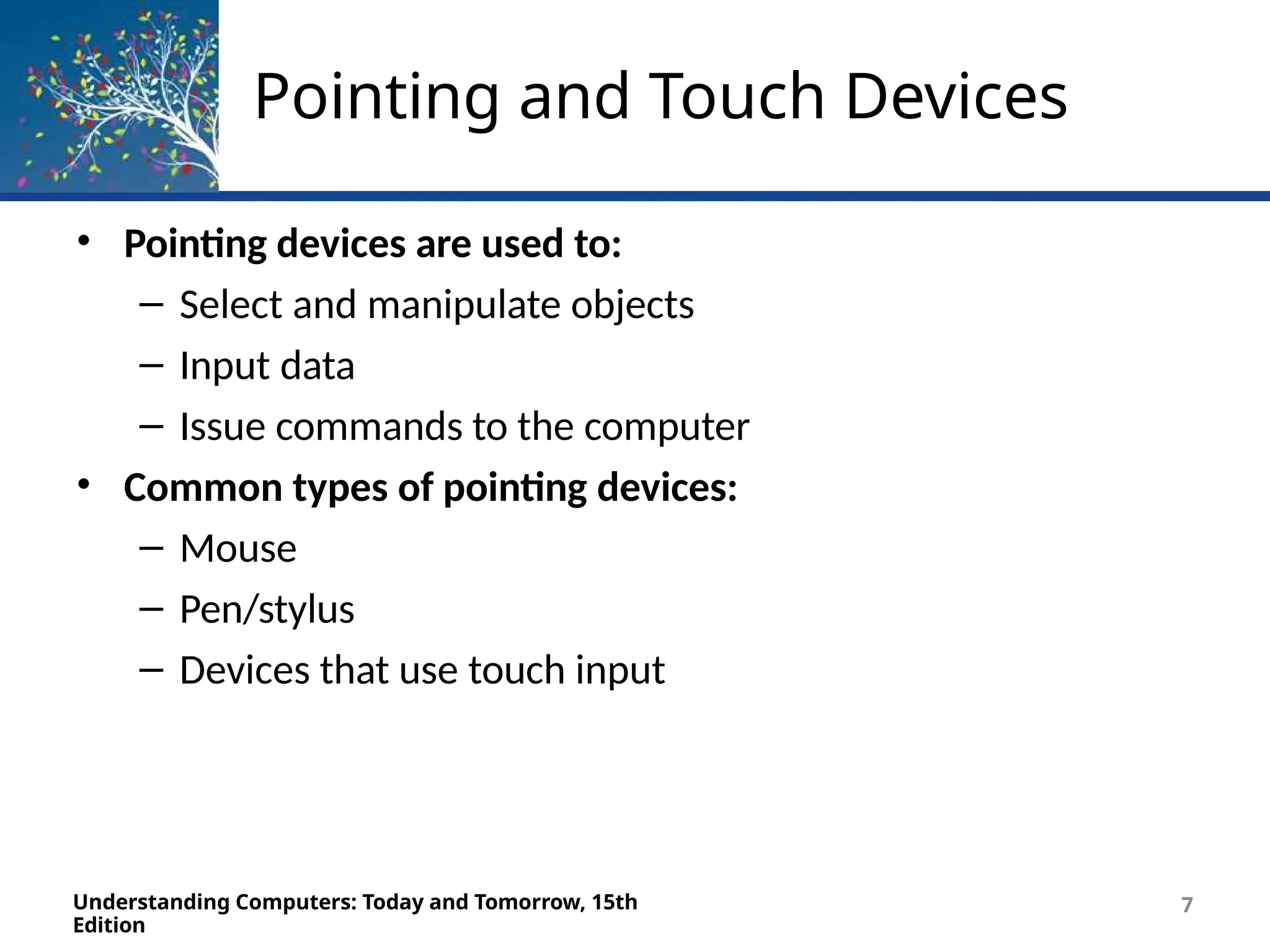 Pointing and Touch Devices
Understanding Computers: Today and Tomorrow, 15th
Edition
7
• Pointing devices are used to:
– Select and manipulate objects
– Input data
– Issue commands to the computer
• Common types of pointing devices:
– Mouse
– Pen/stylus
– Devices that use touch input
 