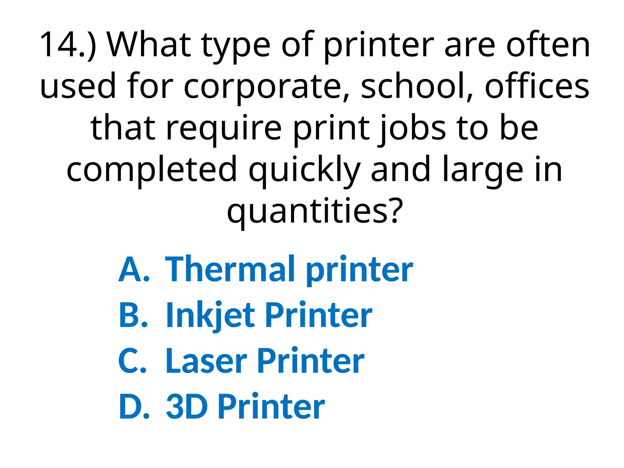 14.) What type of printer are often
used for corporate, school, offices
that require print jobs to be
completed quickly and large in
quantities?
A. Thermal printer
B. Inkjet Printer
C. Laser Printer
D. 3D Printer
 