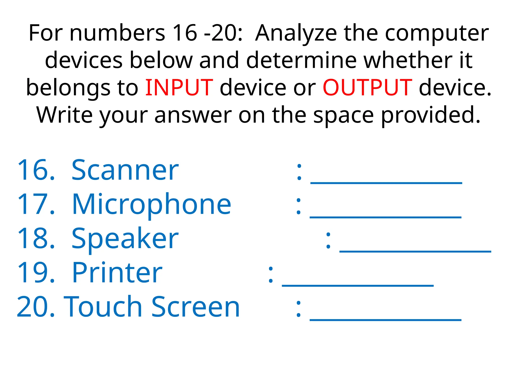 For numbers 16 -20: Analyze the computer
devices below and determine whether it
belongs to INPUT device or OUTPUT device.
Write your answer on the space provided.
16. Scanner : ____________
17. Microphone : ____________
18. Speaker : ____________
19. Printer : ____________
20. Touch Screen : ____________
 
