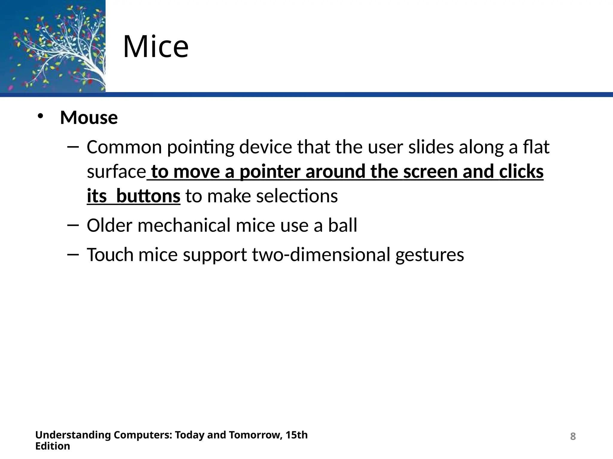 Mice
Understanding Computers: Today and Tomorrow, 15th
Edition
8
• Mouse
– Common pointing device that the user slides along a flat
surface to move a pointer around the screen and clicks
its buttons to make selections
– Older mechanical mice use a ball
– Touch mice support two-dimensional gestures
 