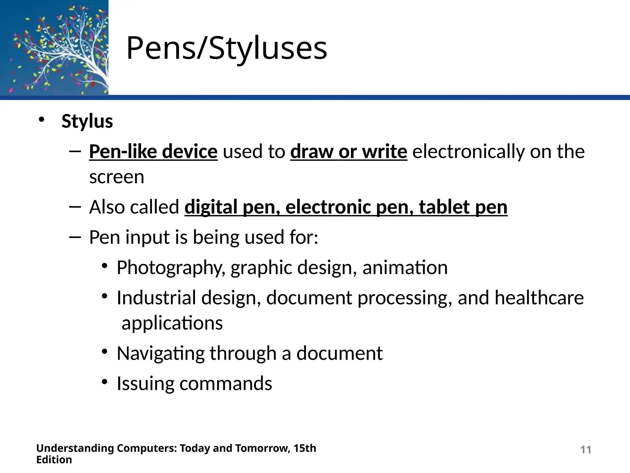 Pens/Styluses
Understanding Computers: Today and Tomorrow, 15th
Edition
11
• Stylus
– Pen-like device used to draw or write electronically on the
screen
– Also called digital pen, electronic pen, tablet pen
– Pen input is being used for:
• Photography, graphic design, animation
• Industrial design, document processing, and healthcare
applications
• Navigating through a document
• Issuing commands
 