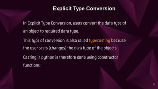 In Explicit Type Conversion, users convert the data type of
an object to required data type.
This type of conversion is also called typecasting because
the user casts (changes) the data type of the objects.
Casting in python is therefore done using constructor
functions:
11
Explicit Type Conversion
 