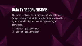 Data Type conversions
The process of converting the value of one data type
(integer, string, ﬂoat, etc.) to another data type is called
type conversion. Python has two types of type
conversion.
1. Implicit Type Conversion
2. Explicit Type Conversion
7
 