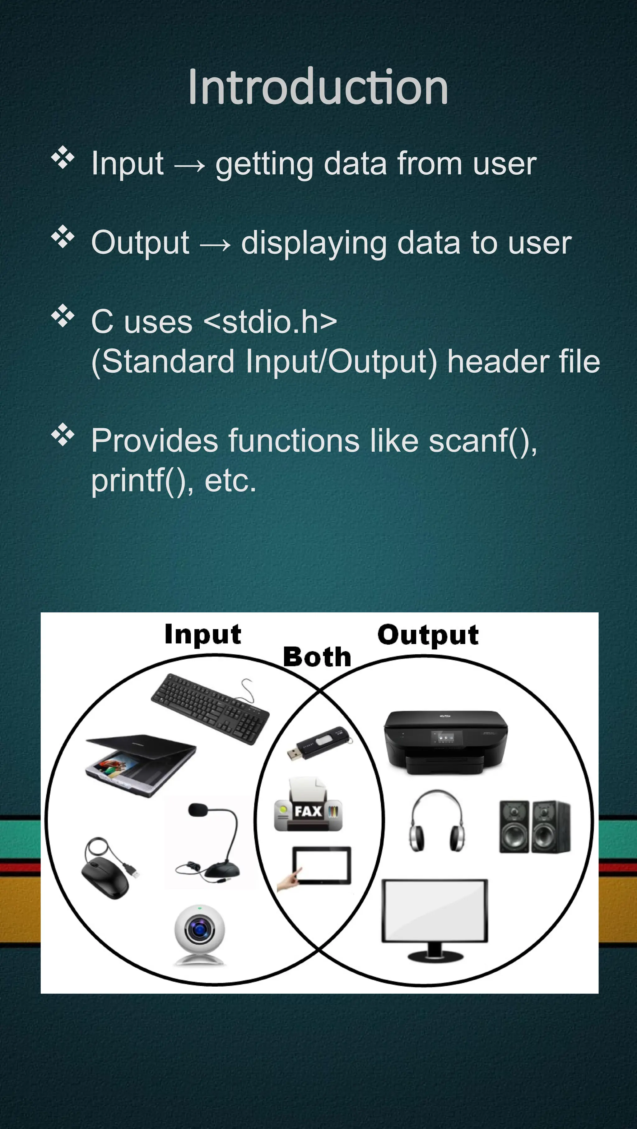 Introduction
 Input → getting data from user
 Output → displaying data to user
 C uses <stdio.h>
(Standard Input/Output) header file
 Provides functions like scanf(),
printf(), etc.
 
