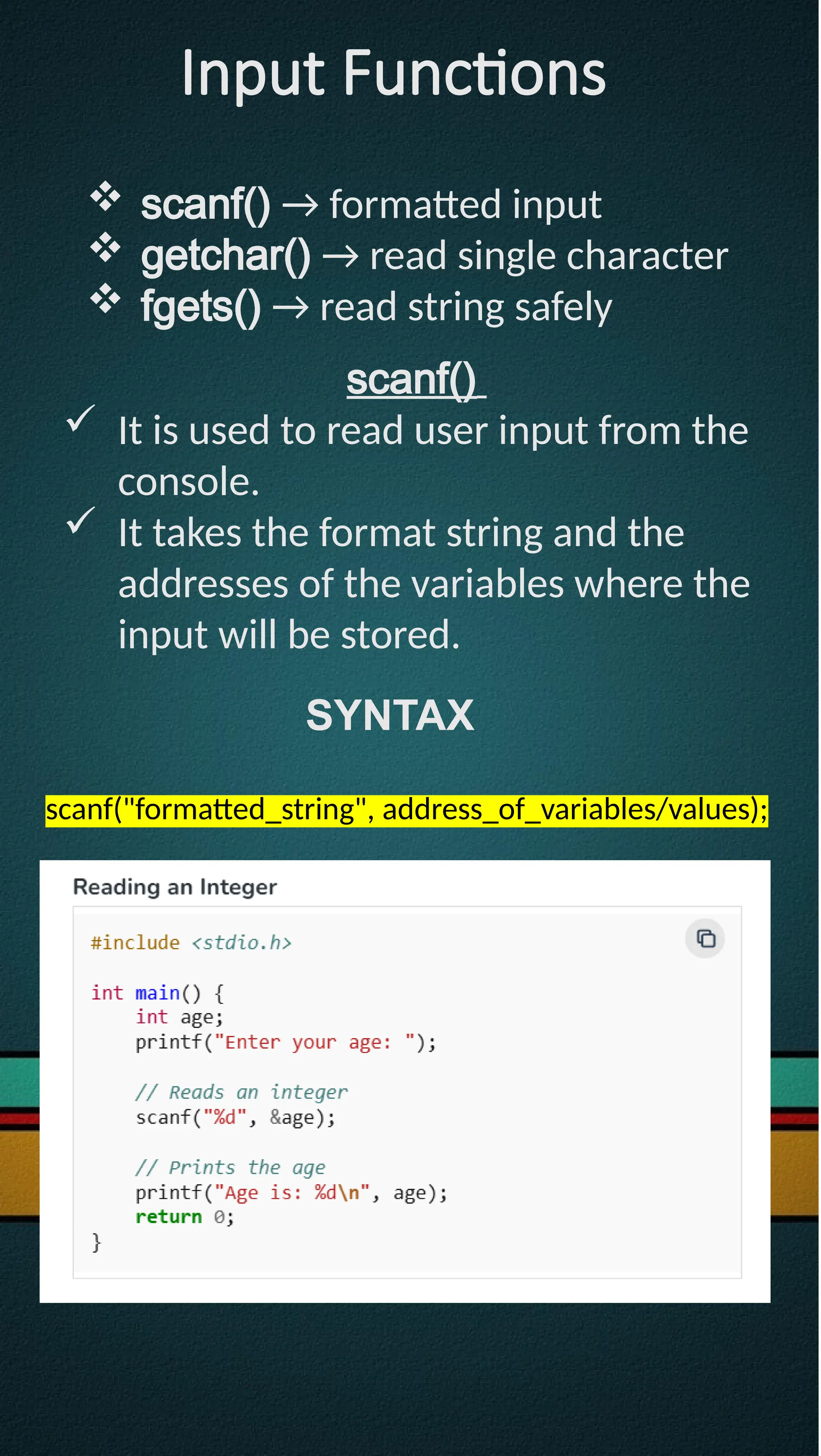 Input Functions
 scanf() → formatted input
 getchar() → read single character
 fgets() → read string safely
scanf()
 It is used to read user input from the
console.
 It takes the format string and the
addresses of the variables where the
input will be stored.
SYNTAX
scanf("formatted_string", address_of_variables/values);
 