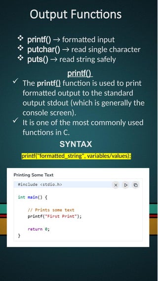 Output Functions
 printf() → formatted input
 putchar() → read single character
 puts() → read string safely
printf()
 The printf() function is used to print
formatted output to the standard
output stdout (which is generally the
console screen).
 It is one of the most commonly used
functions in C.
SYNTAX
printf("formatted_string", variables/values);
 