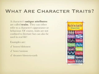 What Are Character Traits?
 A character‘s unique attributes
 are called traits. They can either
 refer to a character‘s appearance or
 behaviour. Of course, traits are not
 conﬁned to literture but can also be
 used in real life!
 Examples are:
 ✓ honest/dishonest
 ✓ brave/anxious
 ✓ dreamer/down-to-earth
 