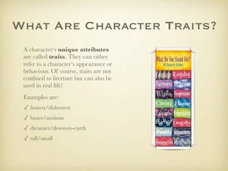 What Are Character Traits?
 A character‘s unique attributes
 are called traits. They can either
 refer to a character‘s appearance or
 behaviour. Of course, traits are not
 conﬁned to literture but can also be
 used in real life!
 Examples are:
 ✓ honest/dishonest
 ✓ brave/anxious
 ✓ dreamer/down-to-earth
 ✓ tall/small
 