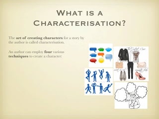What is a
              Characterisation?
The art of creating characters for a story by
the author is called characterisation.

An author can employ four various
techniques to create a character:
 