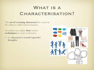 What is a
              Characterisation?
The art of creating characters for a story by
the author is called characterisation.

An author can employ four various
techniques to create a character:
(1) the character‘s words/speech/
    thoughts
 