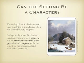 Can the Setting Be
             a Character?




                                        https://sjsibsenglish12.wikispaces.com/Graveyard+and+Gravestones+by+Young+Ji
The setting of a story is often more
than simply the time and place when
and where the story happens!

Settings are locations for characters
in action. They provide a scenery
and an atmosphere characters
perceive and respond to. In this
sense they can be regarded and
analysed as characters.
 