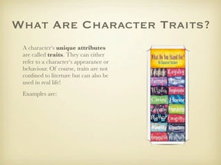 What Are Character Traits?
 A character‘s unique attributes
 are called traits. They can either
 refer to a character‘s appearance or
 behaviour. Of course, traits are not
 conﬁned to literture but can also be
 used in real life!
 Examples are:
 