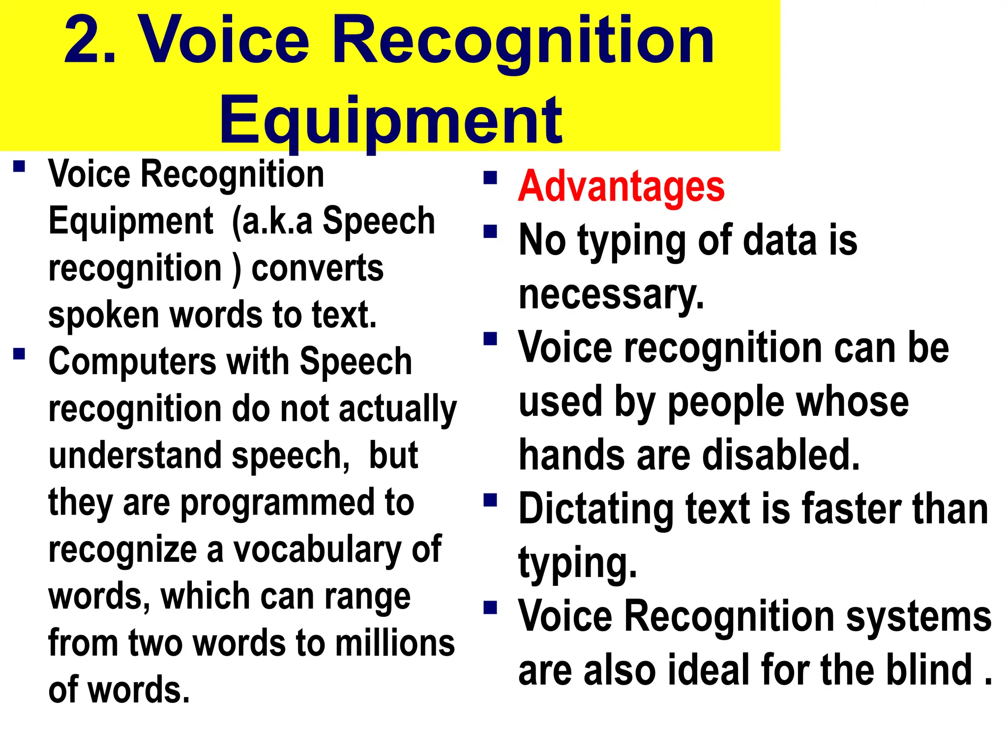 2. Voice Recognition
Equipment
 Voice Recognition
Equipment (a.k.a Speech
recognition ) converts
spoken words to text.
 Computers with Speech
recognition do not actually
understand speech, but
they are programmed to
recognize a vocabulary of
words, which can range
from two words to millions
of words.
 Advantages
 No typing of data is
necessary.
 Voice recognition can be
used by people whose
hands are disabled.
 Dictating text is faster than
typing.
 Voice Recognition systems
are also ideal for the blind .
10/27/24 10
 