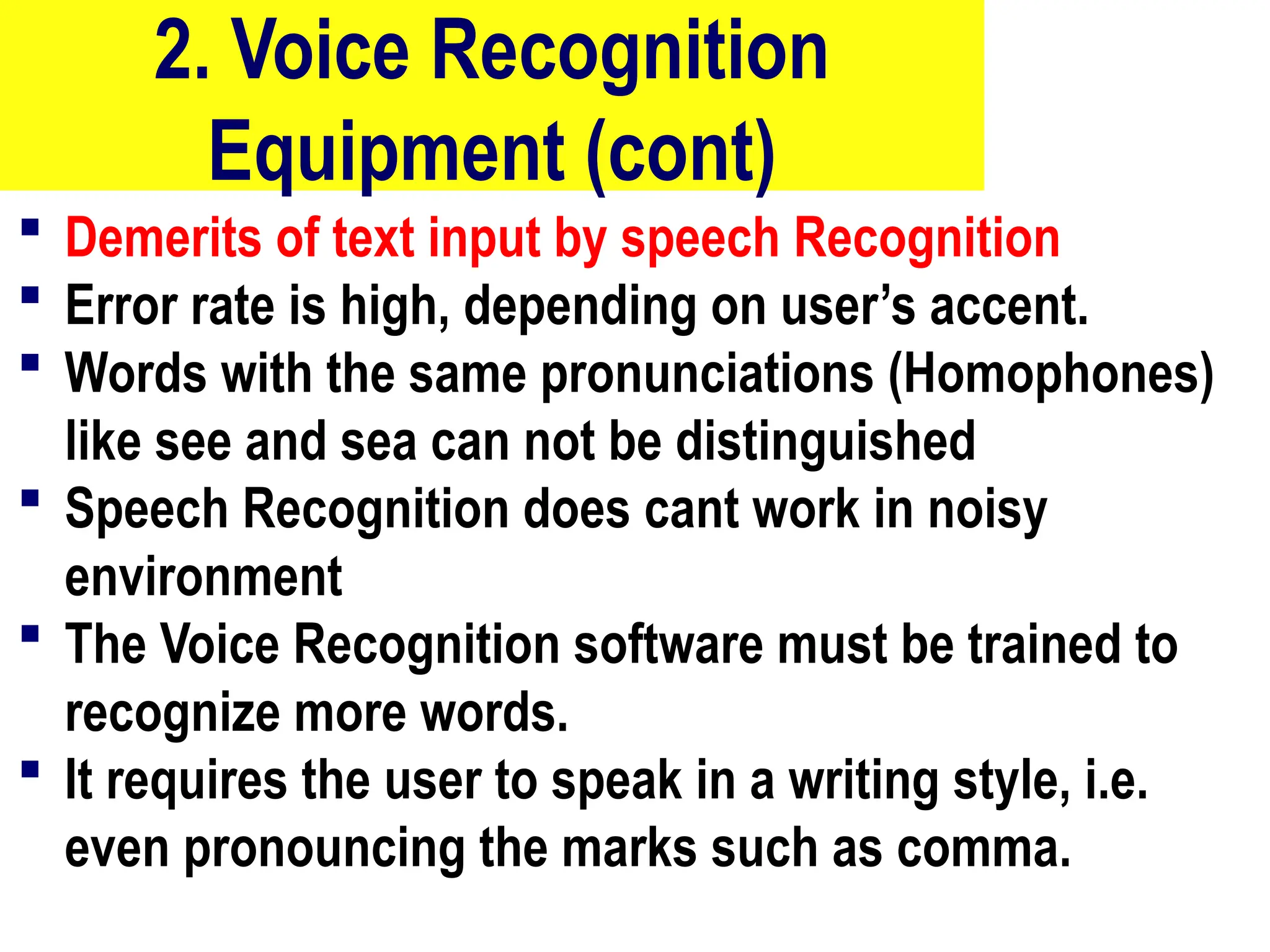 2. Voice Recognition
Equipment (cont)
 Demerits of text input by speech Recognition
 Error rate is high, depending on user’s accent.
 Words with the same pronunciations (Homophones)
like see and sea can not be distinguished
 Speech Recognition does cant work in noisy
environment
 The Voice Recognition software must be trained to
recognize more words.
 It requires the user to speak in a writing style, i.e.
even pronouncing the marks such as comma.
10/27/24
12
 