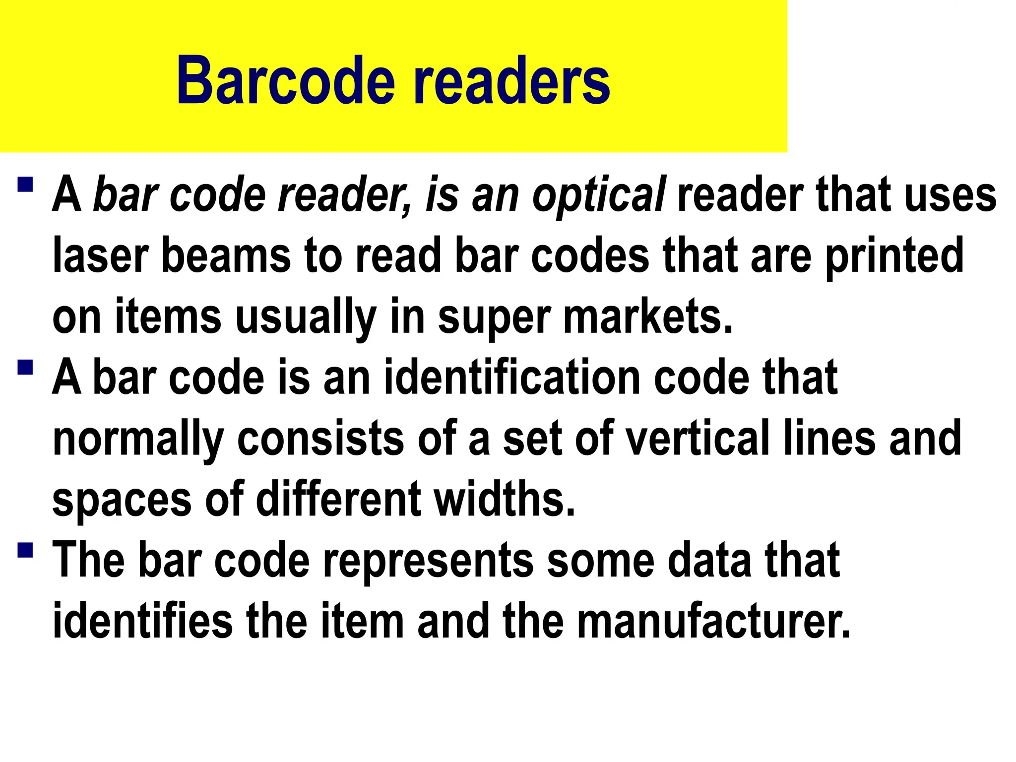 Barcode readers
 A bar code reader, is an optical reader that uses
laser beams to read bar codes that are printed
on items usually in super markets.
 A bar code is an identification code that
normally consists of a set of vertical lines and
spaces of different widths.
 The bar code represents some data that
identifies the item and the manufacturer.
15
 