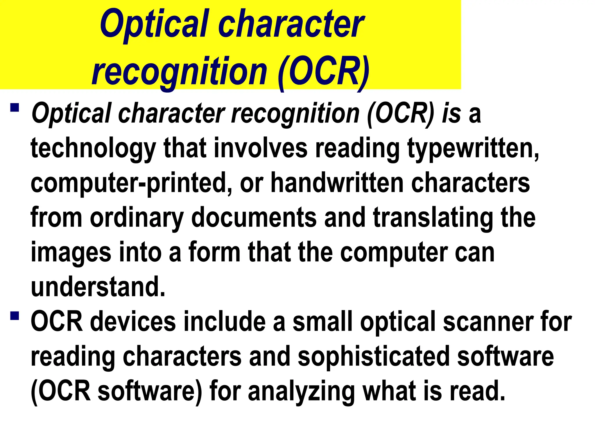 Optical character
recognition (OCR)
 Optical character recognition (OCR) is a
technology that involves reading typewritten,
computer-printed, or handwritten characters
from ordinary documents and translating the
images into a form that the computer can
understand.
 OCR devices include a small optical scanner for
reading characters and sophisticated software
(OCR software) for analyzing what is read.
17
 
