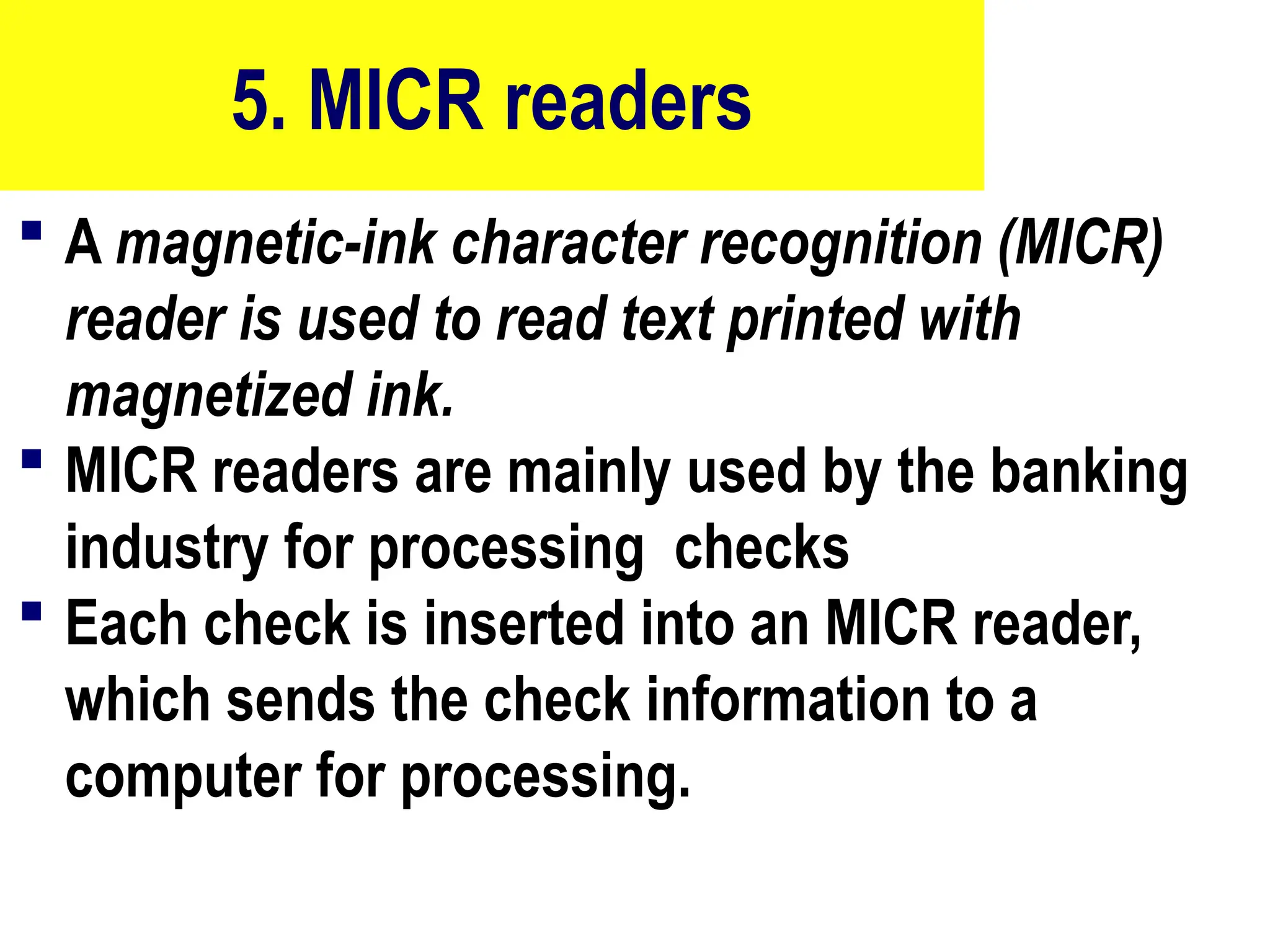 5. MICR readers
 A magnetic-ink character recognition (MICR)
reader is used to read text printed with
magnetized ink.
 MICR readers are mainly used by the banking
industry for processing checks
 Each check is inserted into an MICR reader,
which sends the check information to a
computer for processing.
19
 