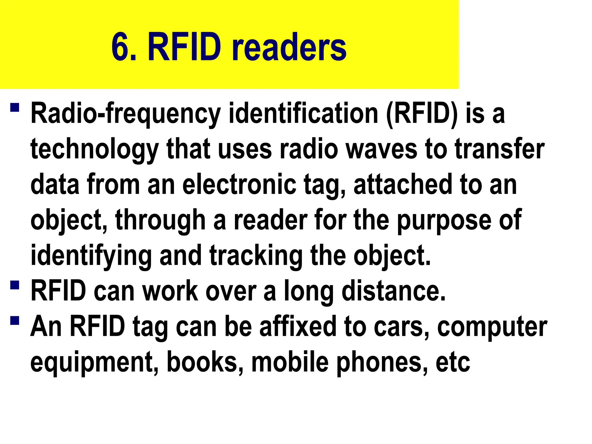 6. RFID readers
 Radio-frequency identification (RFID) is a
technology that uses radio waves to transfer
data from an electronic tag, attached to an
object, through a reader for the purpose of
identifying and tracking the object.
 RFID can work over a long distance.
 An RFID tag can be affixed to cars, computer
equipment, books, mobile phones, etc
21
 