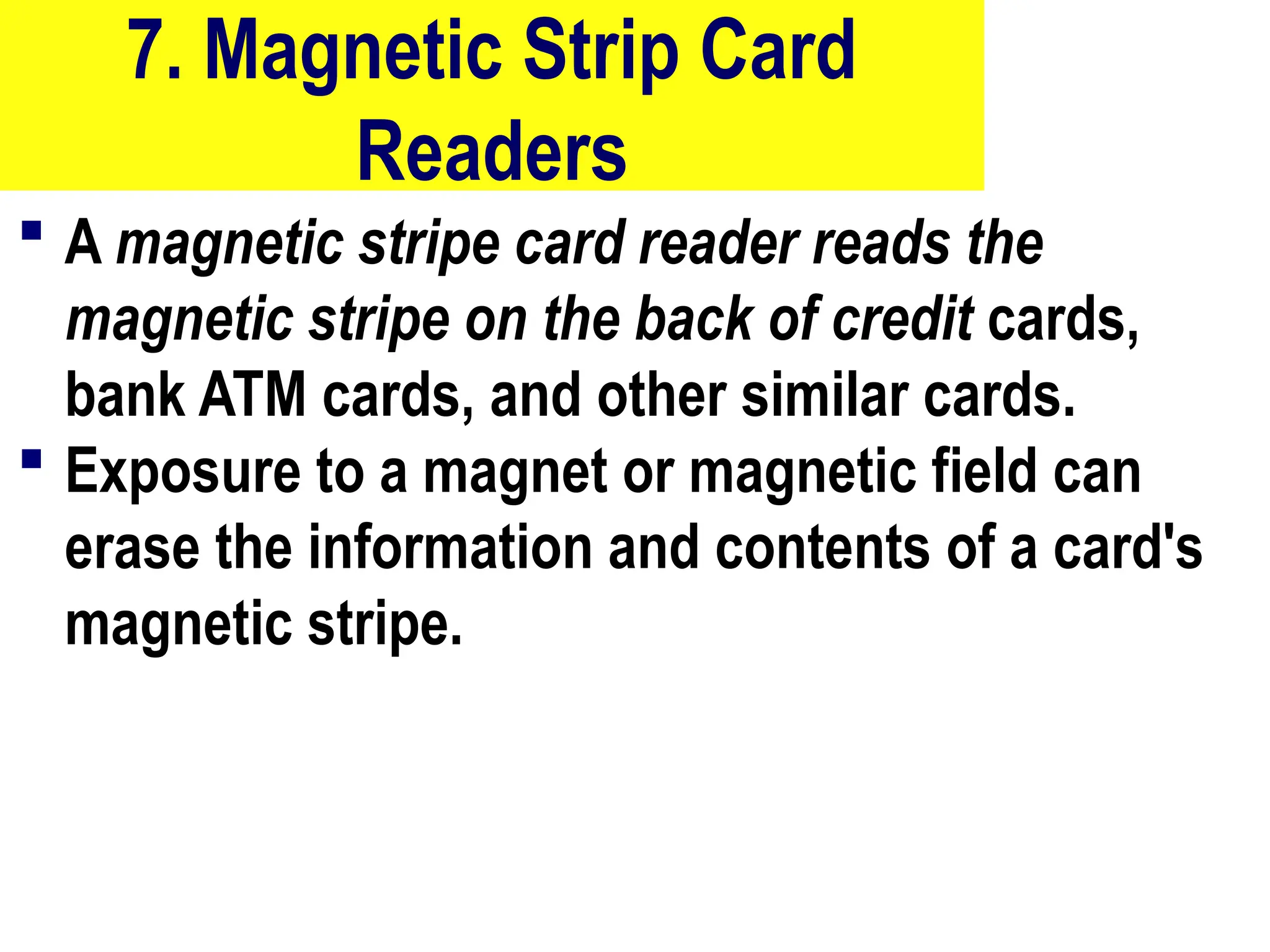 7. Magnetic Strip Card
Readers
 A magnetic stripe card reader reads the
magnetic stripe on the back of credit cards,
bank ATM cards, and other similar cards.
 Exposure to a magnet or magnetic field can
erase the information and contents of a card's
magnetic stripe.
22
 