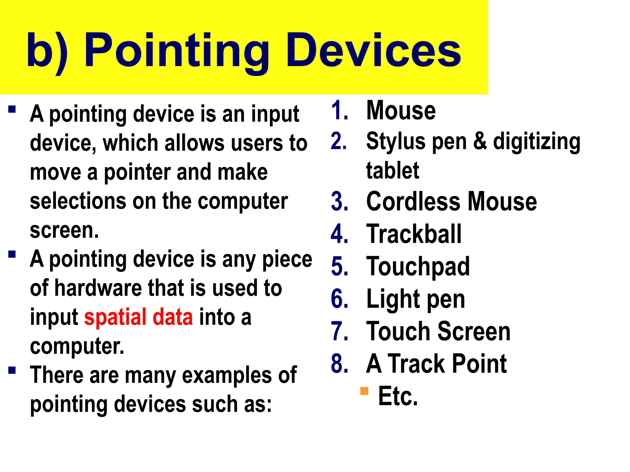 b) Pointing Devices
 A pointing device is an input
device, which allows users to
move a pointer and make
selections on the computer
screen.
 A pointing device is any piece
of hardware that is used to
input spatial data into a
computer.
 There are many examples of
pointing devices such as:
1. Mouse
2. Stylus pen & digitizing
tablet
3. Cordless Mouse
4. Trackball
5. Touchpad
6. Light pen
7. Touch Screen
8. A Track Point
 Etc.
10/27/24
24
 