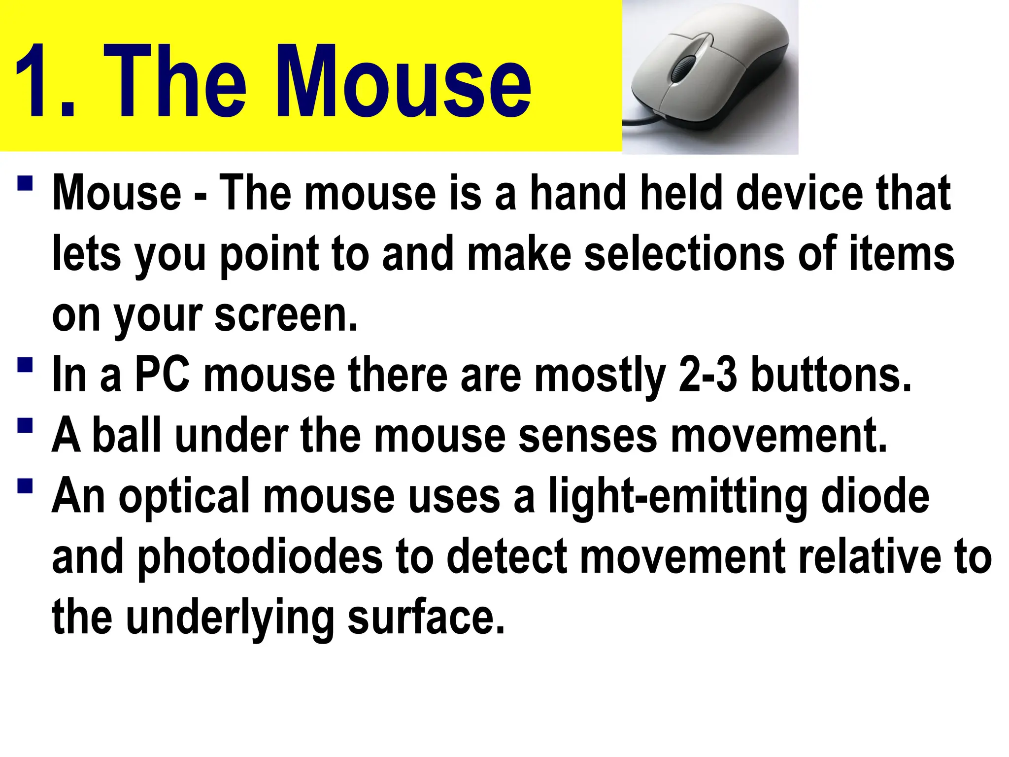 1. The Mouse
 Mouse - The mouse is a hand held device that
lets you point to and make selections of items
on your screen.
 In a PC mouse there are mostly 2-3 buttons.
 A ball under the mouse senses movement.
 An optical mouse uses a light-emitting diode
and photodiodes to detect movement relative to
the underlying surface.
10/27/24
25
 