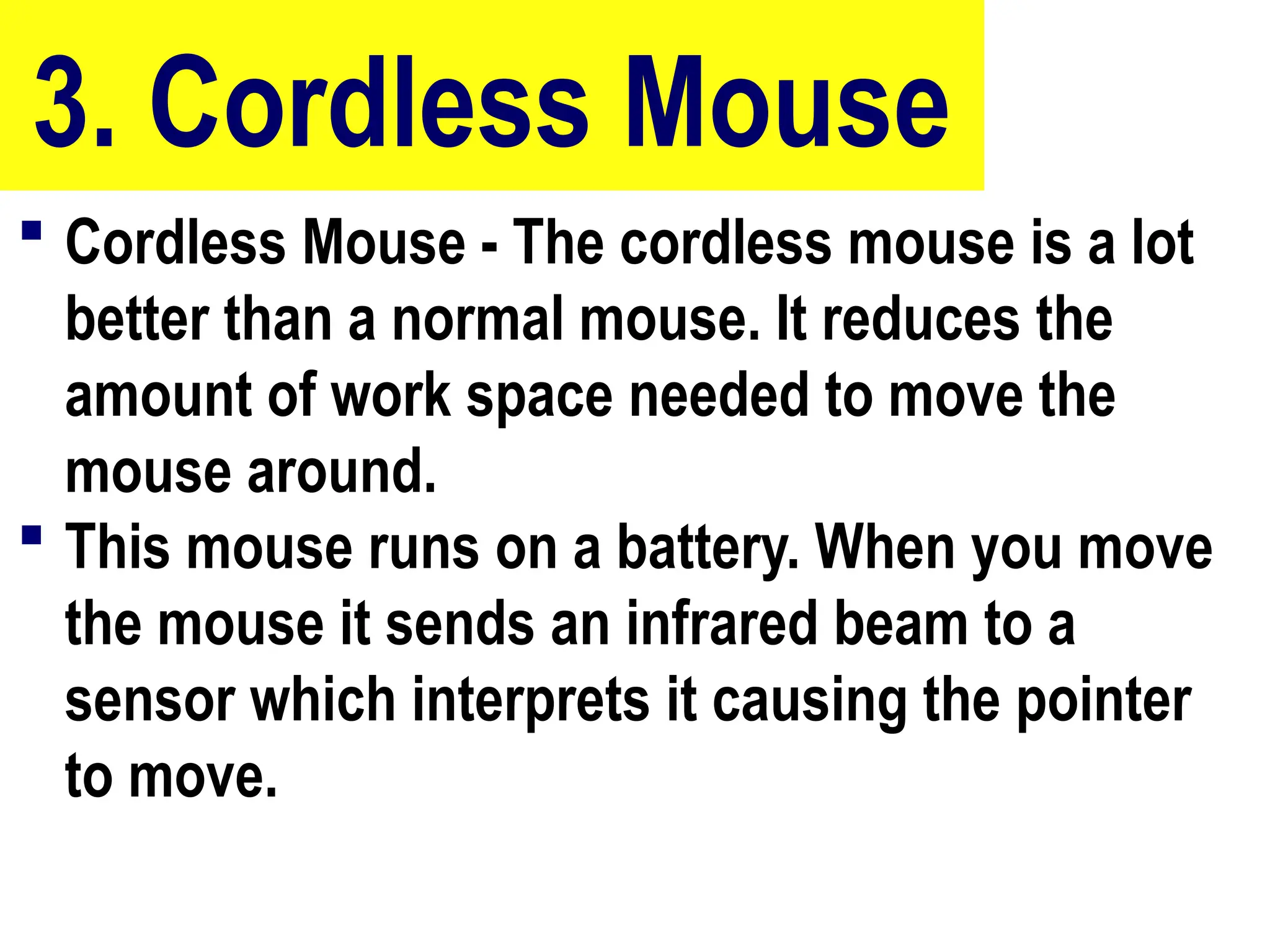 3. Cordless Mouse
 Cordless Mouse - The cordless mouse is a lot
better than a normal mouse. It reduces the
amount of work space needed to move the
mouse around.
 This mouse runs on a battery. When you move
the mouse it sends an infrared beam to a
sensor which interprets it causing the pointer
to move.
10/27/24
28
 