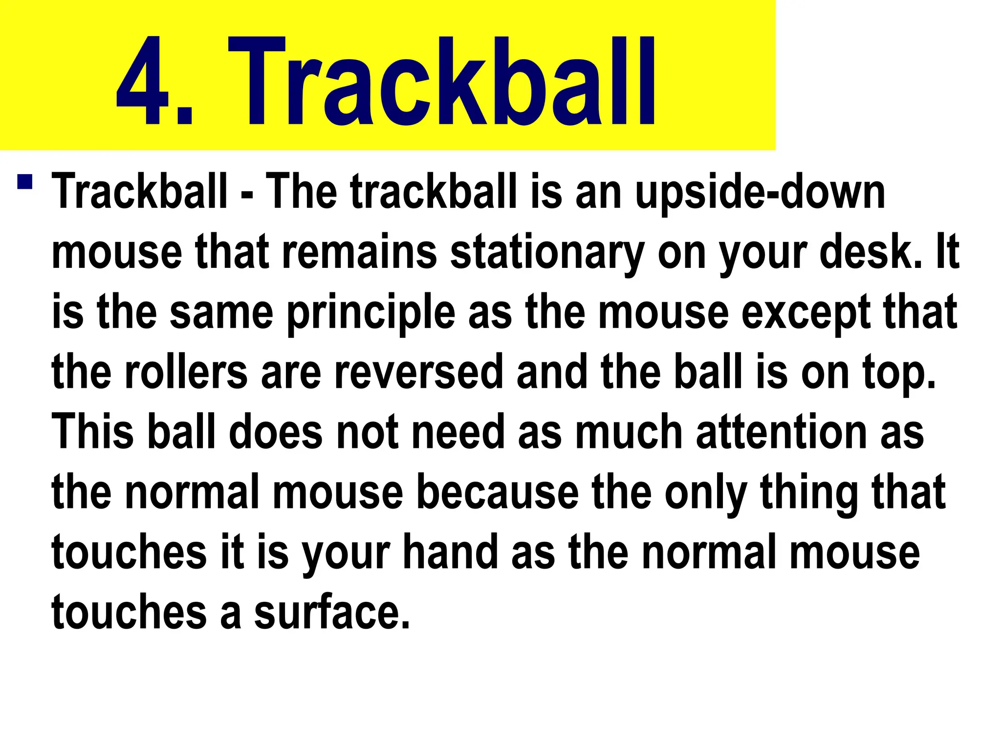 4. Trackball
 Trackball - The trackball is an upside-down
mouse that remains stationary on your desk. It
is the same principle as the mouse except that
the rollers are reversed and the ball is on top.
This ball does not need as much attention as
the normal mouse because the only thing that
touches it is your hand as the normal mouse
touches a surface.
10/27/24
30
 