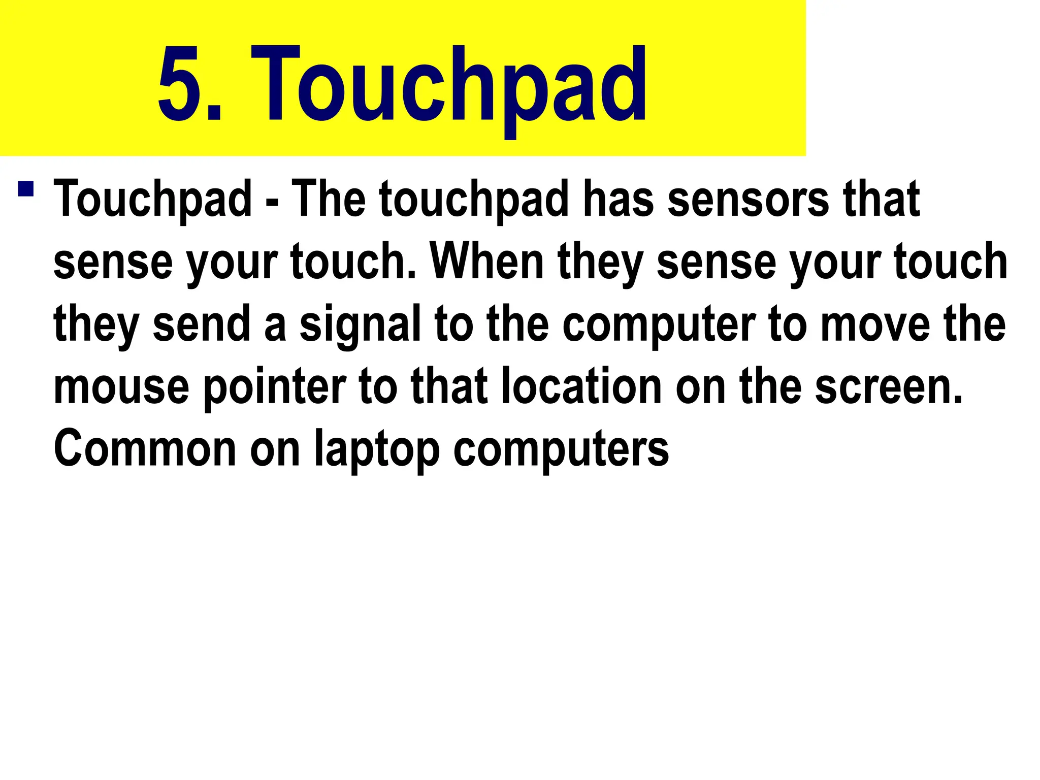 5. Touchpad
 Touchpad - The touchpad has sensors that
sense your touch. When they sense your touch
they send a signal to the computer to move the
mouse pointer to that location on the screen.
Common on laptop computers
32
 