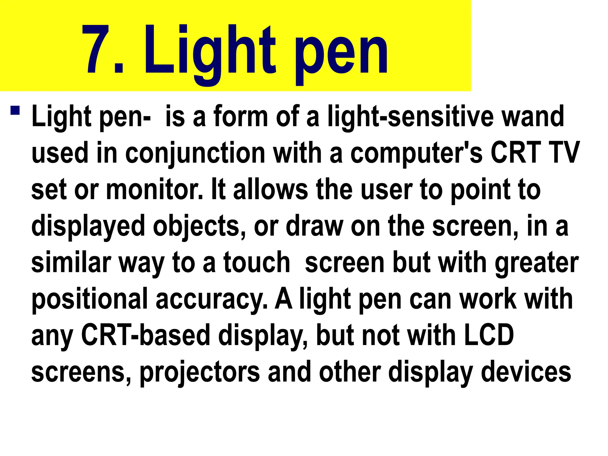 7. Light pen
 Light pen- is a form of a light-sensitive wand
used in conjunction with a computer's CRT TV
set or monitor. It allows the user to point to
displayed objects, or draw on the screen, in a
similar way to a touch screen but with greater
positional accuracy. A light pen can work with
any CRT-based display, but not with LCD
screens, projectors and other display devices
10/27/24
34
 