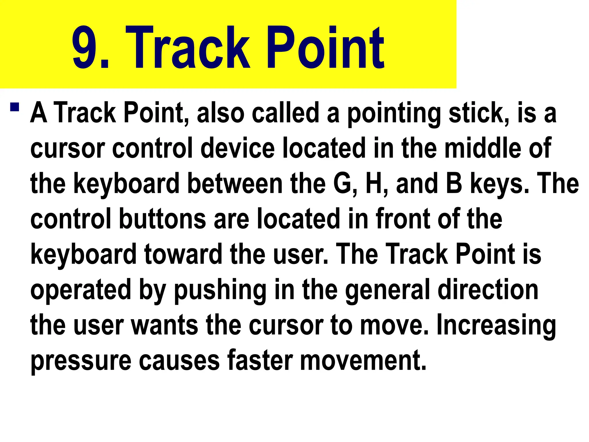 9. Track Point
 A Track Point, also called a pointing stick, is a
cursor control device located in the middle of
the keyboard between the G, H, and B keys. The
control buttons are located in front of the
keyboard toward the user. The Track Point is
operated by pushing in the general direction
the user wants the cursor to move. Increasing
pressure causes faster movement.
38
 