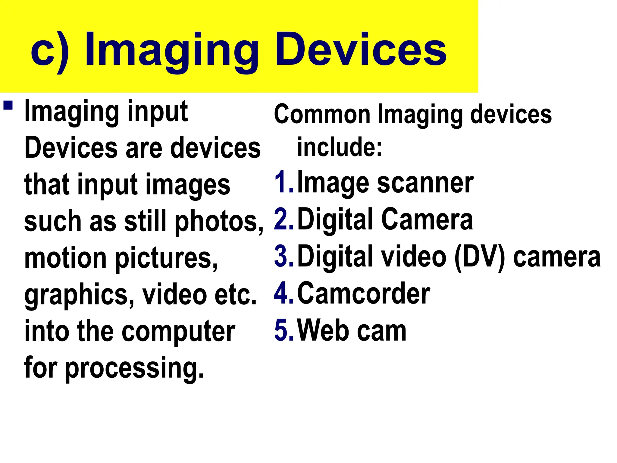 c) Imaging Devices
 Imaging input
Devices are devices
that input images
such as still photos,
motion pictures,
graphics, video etc.
into the computer
for processing.
Common Imaging devices
include:
1.Image scanner
2.Digital Camera
3.Digital video (DV) camera
4.Camcorder
5.Web cam
 