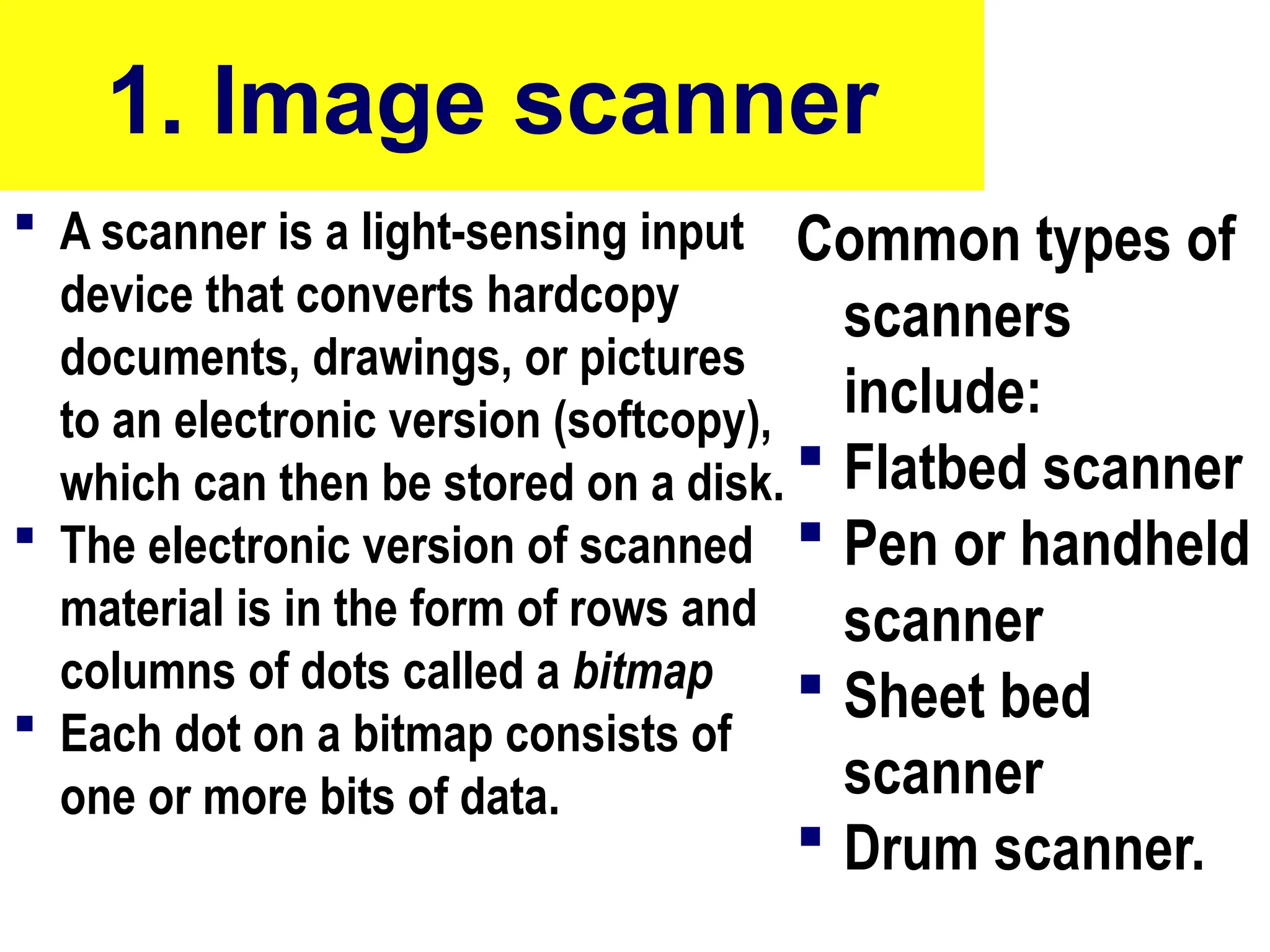1. Image scanner
 A scanner is a light-sensing input
device that converts hardcopy
documents, drawings, or pictures
to an electronic version (softcopy),
which can then be stored on a disk.
 The electronic version of scanned
material is in the form of rows and
columns of dots called a bitmap
 Each dot on a bitmap consists of
one or more bits of data.
Common types of
scanners
include:
 Flatbed scanner
 Pen or handheld
scanner
 Sheet bed
scanner
 Drum scanner.
10/27/24 41
 
