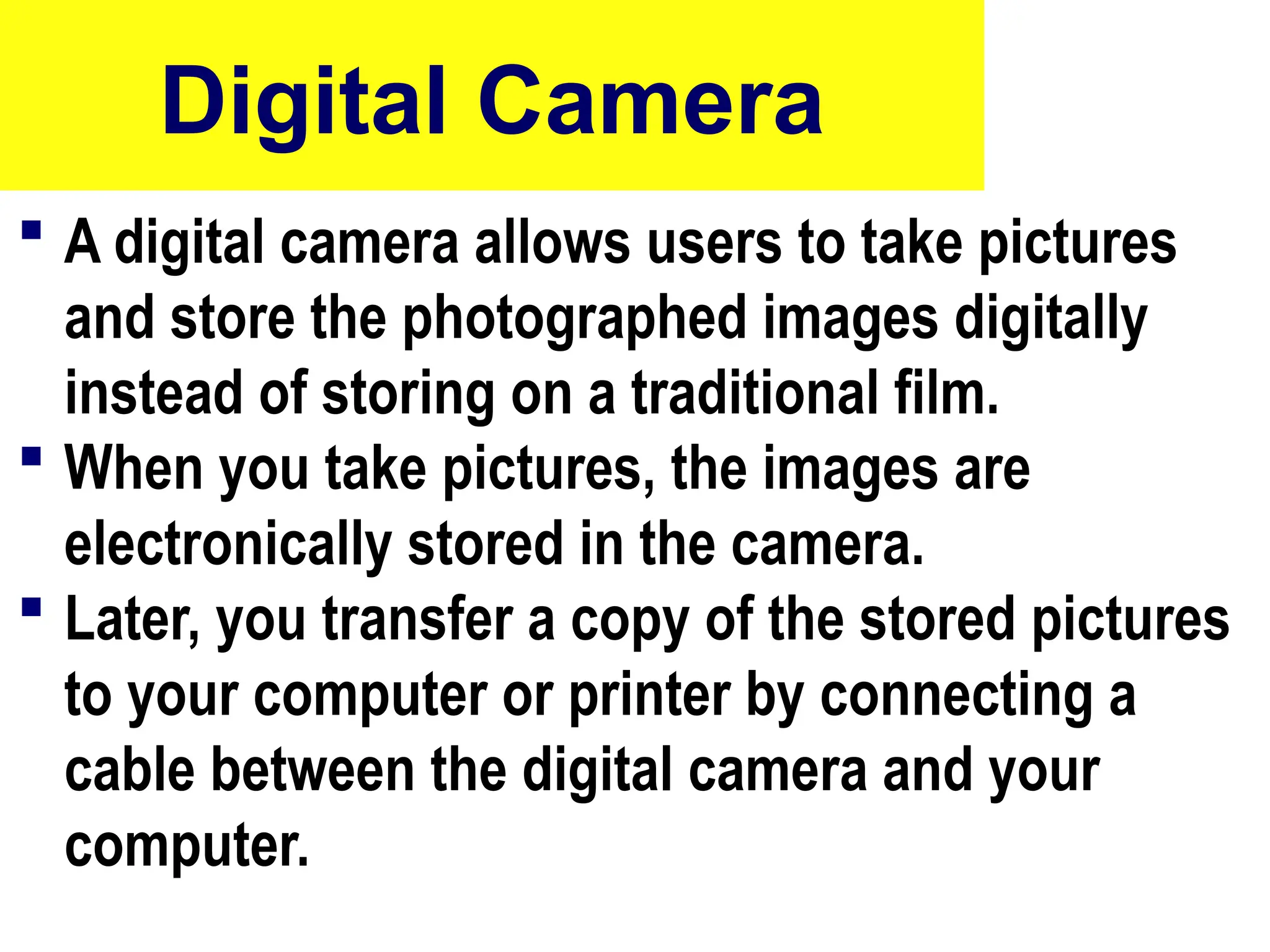 Digital Camera
 A digital camera allows users to take pictures
and store the photographed images digitally
instead of storing on a traditional film.
 When you take pictures, the images are
electronically stored in the camera.
 Later, you transfer a copy of the stored pictures
to your computer or printer by connecting a
cable between the digital camera and your
computer.
10/27/24
43
 
