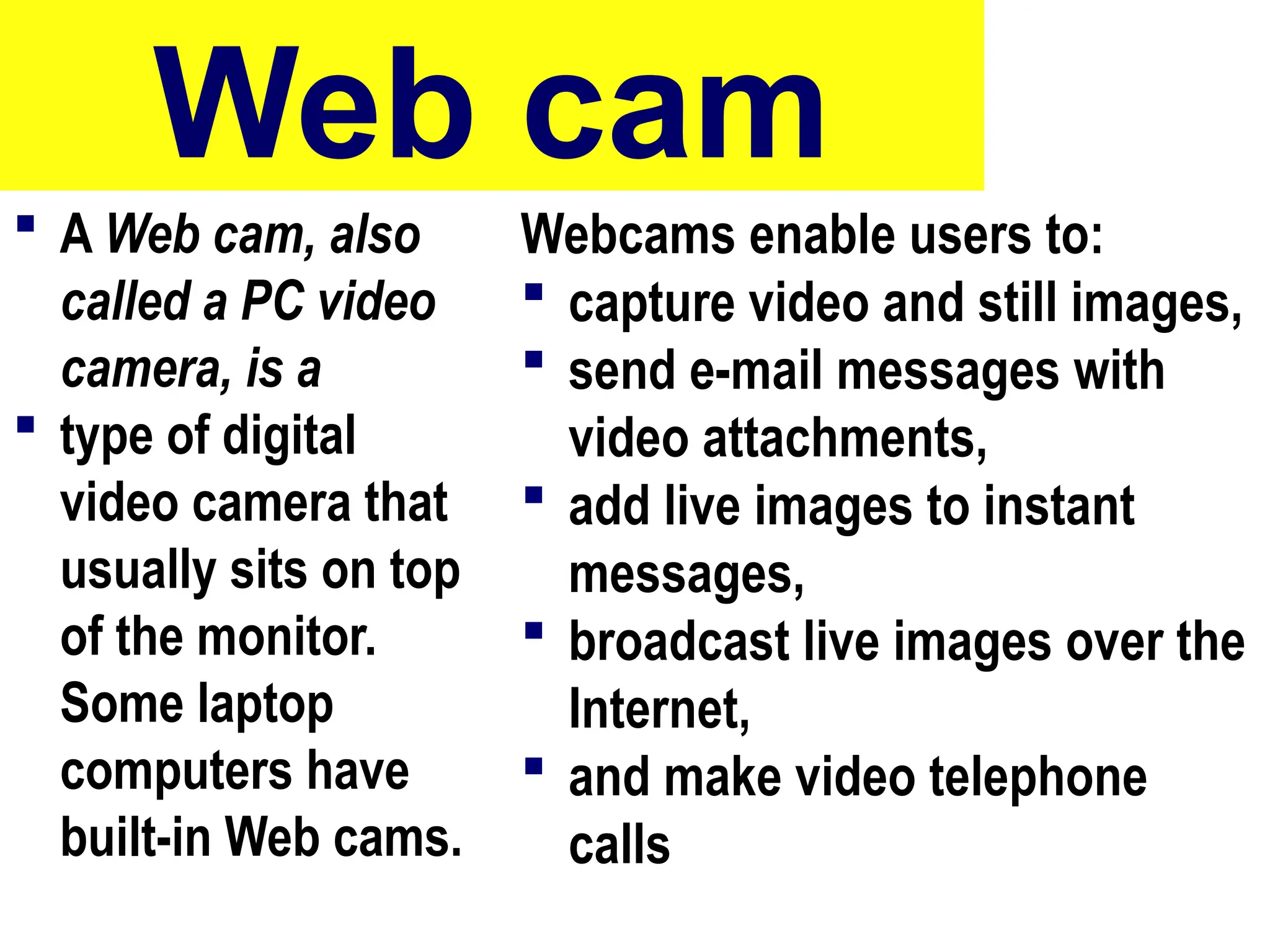 Web cam
 A Web cam, also
called a PC video
camera, is a
 type of digital
video camera that
usually sits on top
of the monitor.
Some laptop
computers have
built-in Web cams.
Webcams enable users to:
 capture video and still images,
 send e-mail messages with
video attachments,
 add live images to instant
messages,
 broadcast live images over the
Internet,
 and make video telephone
calls
49
 