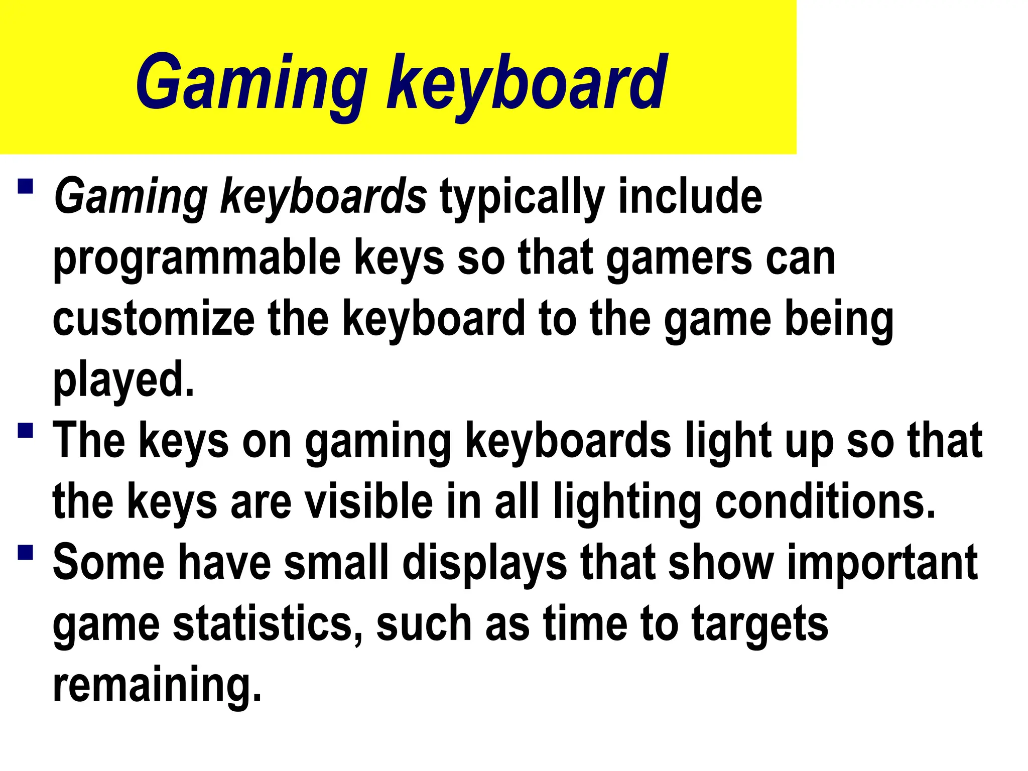 Gaming keyboard
 Gaming keyboards typically include
programmable keys so that gamers can
customize the keyboard to the game being
played.
 The keys on gaming keyboards light up so that
the keys are visible in all lighting conditions.
 Some have small displays that show important
game statistics, such as time to targets
remaining.
53
 