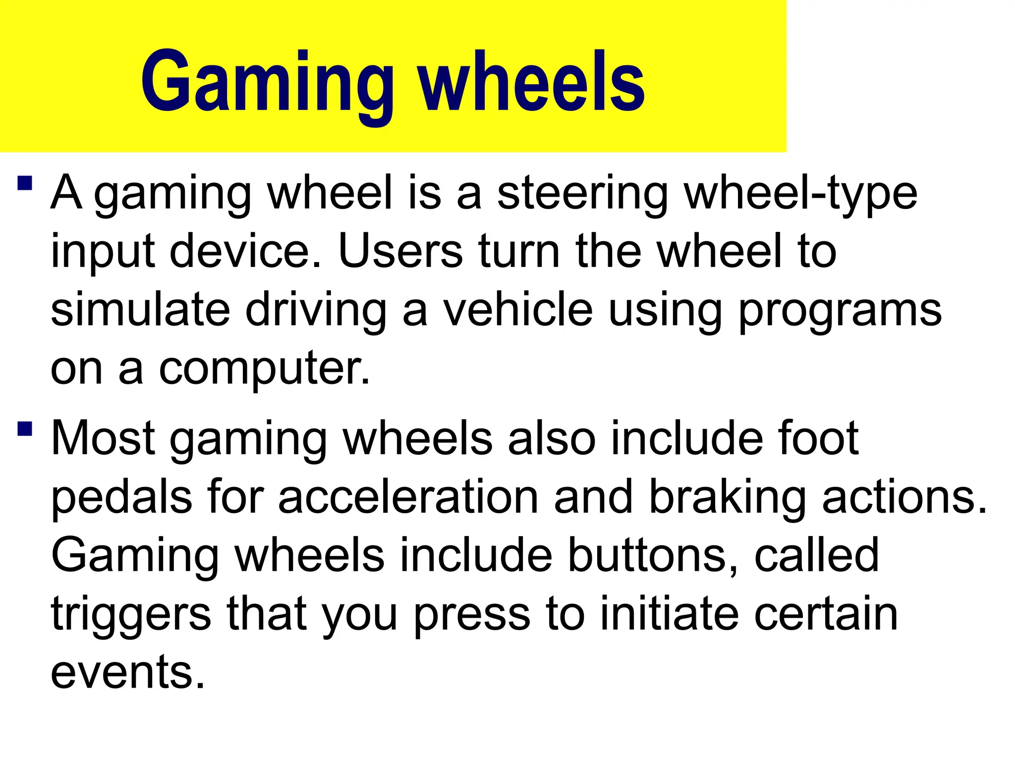 Gaming wheels
 A gaming wheel is a steering wheel-type
input device. Users turn the wheel to
simulate driving a vehicle using programs
on a computer.
 Most gaming wheels also include foot
pedals for acceleration and braking actions.
Gaming wheels include buttons, called
triggers that you press to initiate certain
events.
55
 