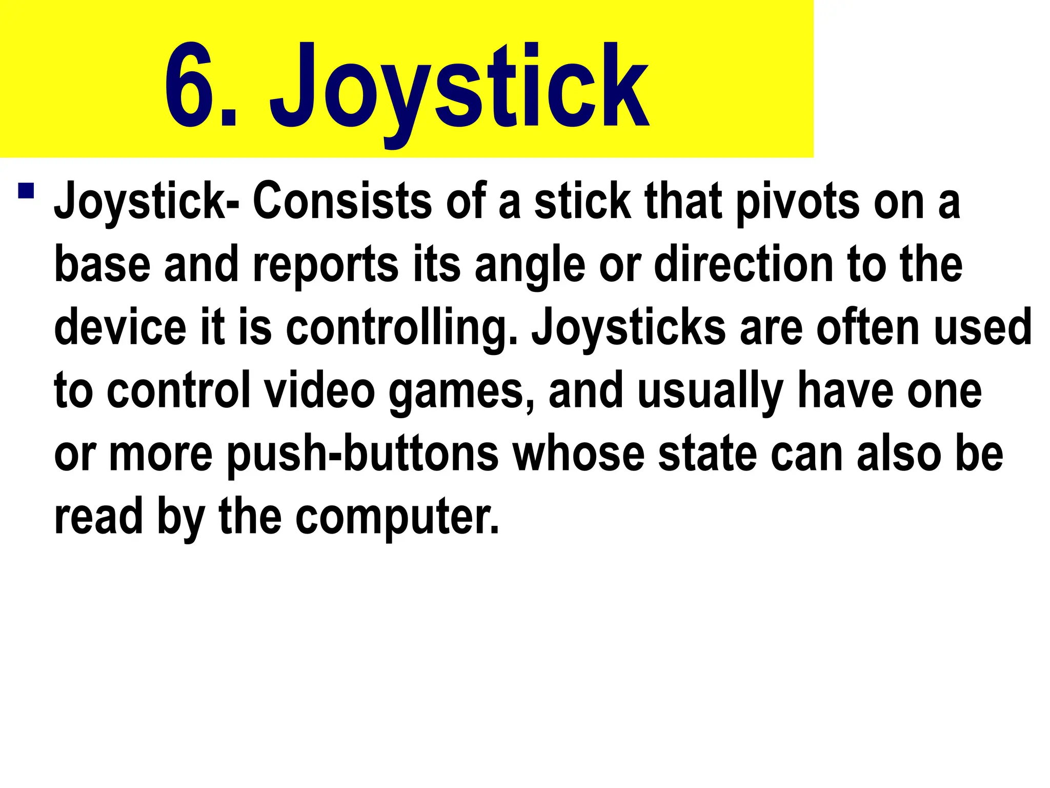 6. Joystick
 Joystick- Consists of a stick that pivots on a
base and reports its angle or direction to the
device it is controlling. Joysticks are often used
to control video games, and usually have one
or more push-buttons whose state can also be
read by the computer.
56
 