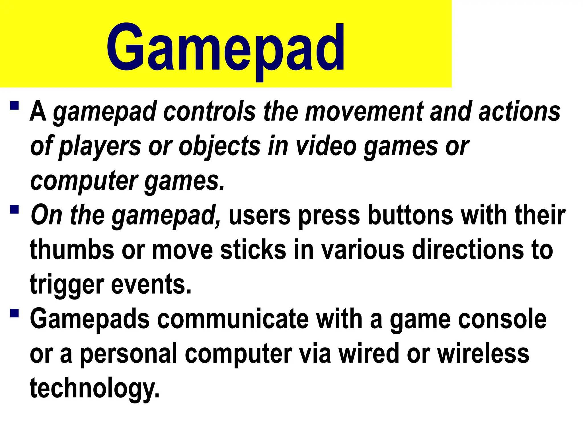 Gamepad
 A gamepad controls the movement and actions
of players or objects in video games or
computer games.
 On the gamepad, users press buttons with their
thumbs or move sticks in various directions to
trigger events.
 Gamepads communicate with a game console
or a personal computer via wired or wireless
technology.
59
 