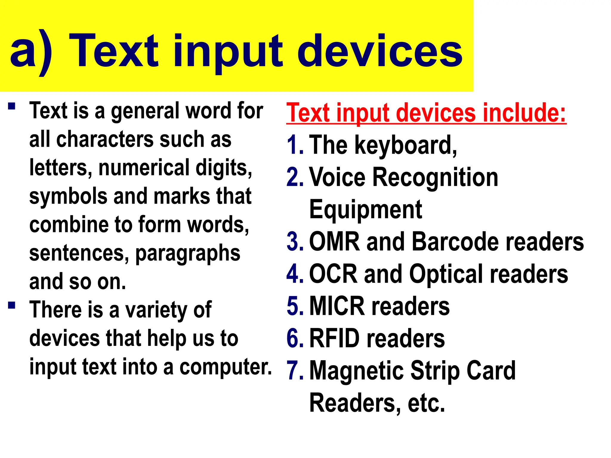 a) Text input devices
 Text is a general word for
all characters such as
letters, numerical digits,
symbols and marks that
combine to form words,
sentences, paragraphs
and so on.
 There is a variety of
devices that help us to
input text into a computer.
Text input devices include:
1. The keyboard,
2. Voice Recognition
Equipment
3. OMR and Barcode readers
4. OCR and Optical readers
5. MICR readers
6. RFID readers
7. Magnetic Strip Card
Readers, etc.
10/27/24 6
 