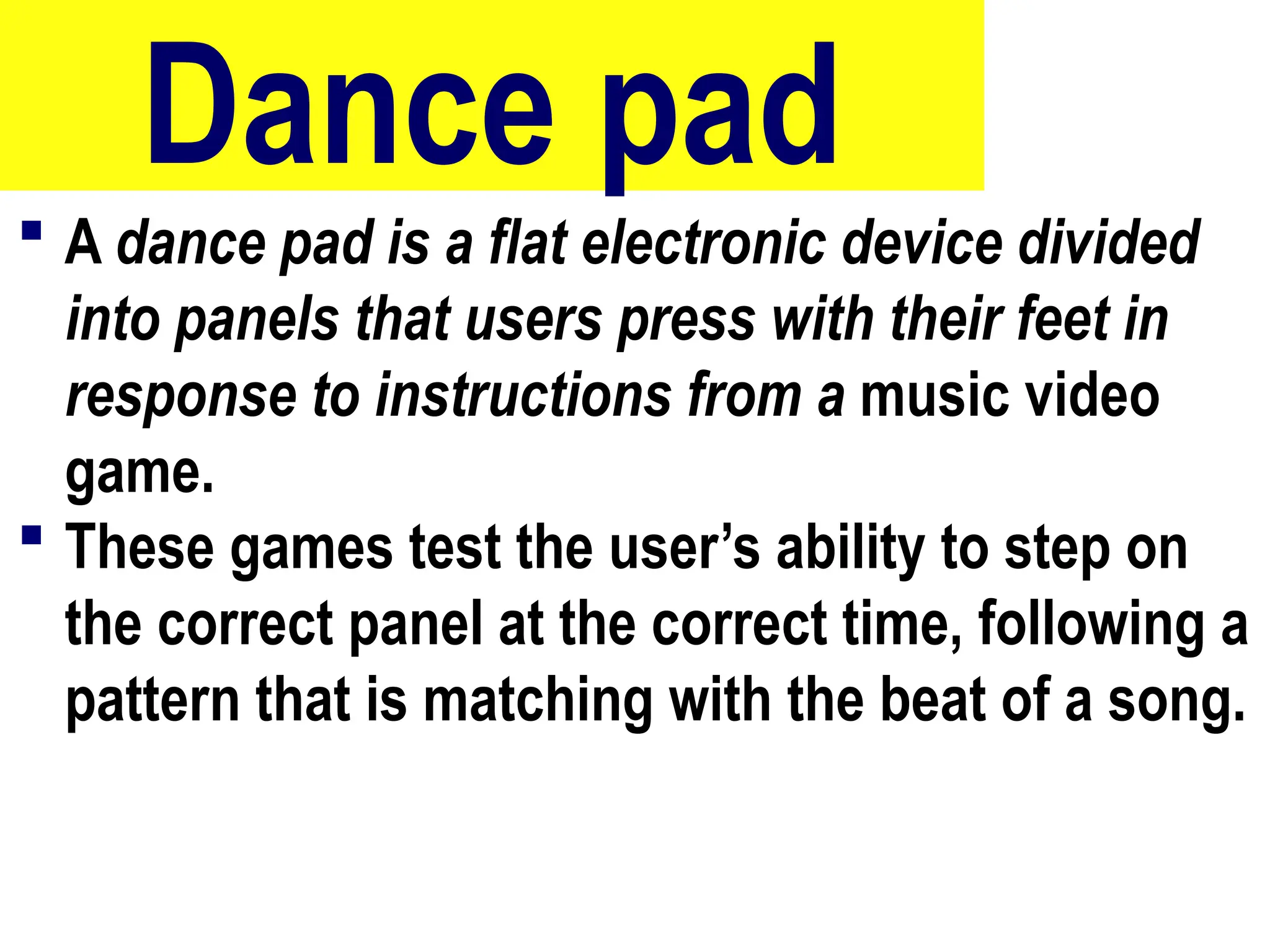 Dance pad
 A dance pad is a flat electronic device divided
into panels that users press with their feet in
response to instructions from a music video
game.
 These games test the user’s ability to step on
the correct panel at the correct time, following a
pattern that is matching with the beat of a song.
64
 