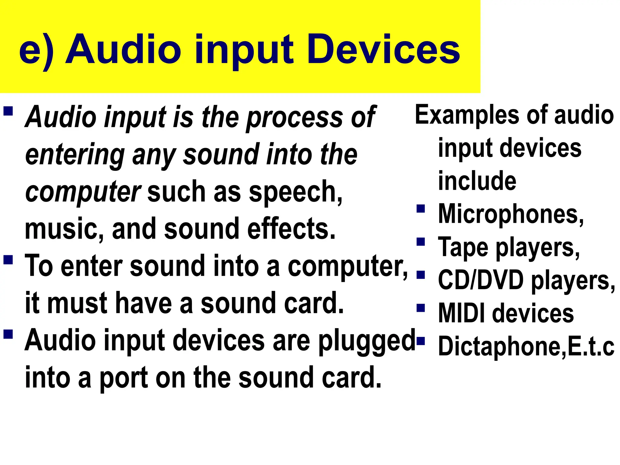 e) Audio input Devices
 Audio input is the process of
entering any sound into the
computer such as speech,
music, and sound effects.
 To enter sound into a computer,
it must have a sound card.
 Audio input devices are plugged
into a port on the sound card.
Examples of audio
input devices
include
 Microphones,
 Tape players,
 CD/DVD players,
 MIDI devices
 Dictaphone,E.t.c
68
 