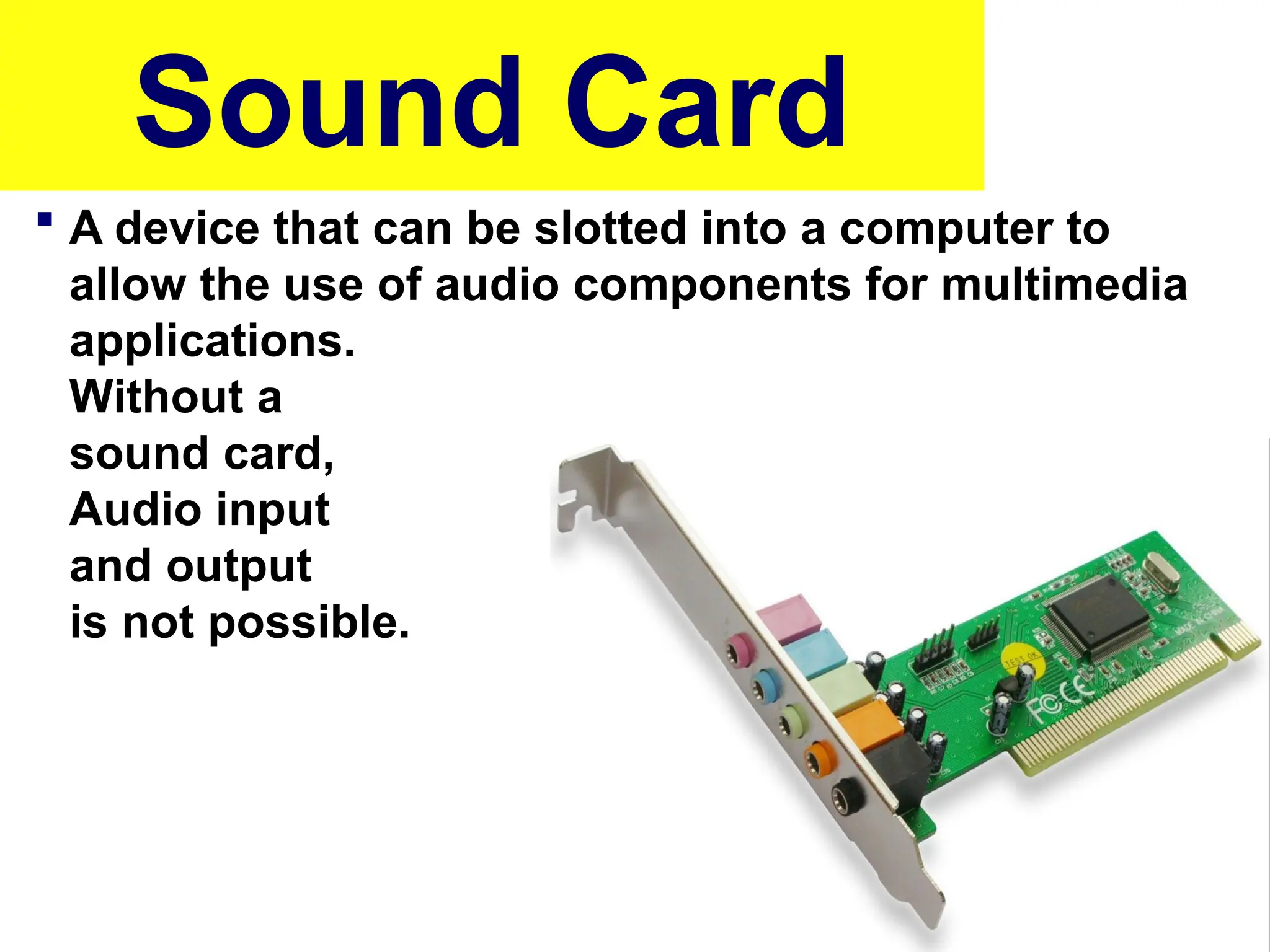 Sound Card
 A device that can be slotted into a computer to
allow the use of audio components for multimedia
applications.
Without a
sound card,
Audio input
and output
is not possible.
 