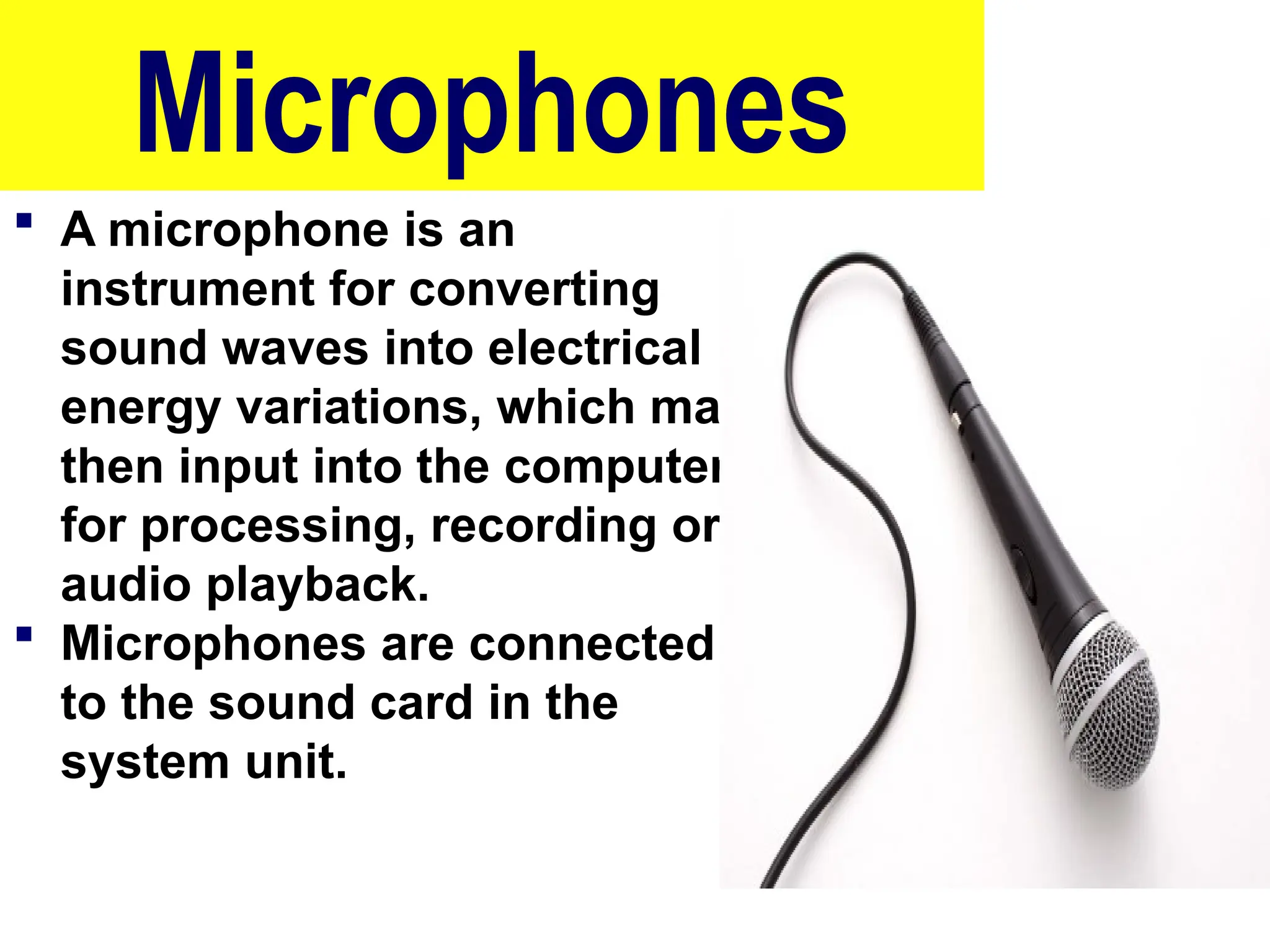 Microphones
 A microphone is an
instrument for converting
sound waves into electrical
energy variations, which may
then input into the computer
for processing, recording or
audio playback.
 Microphones are connected
to the sound card in the
system unit.
10/27/24 71
 