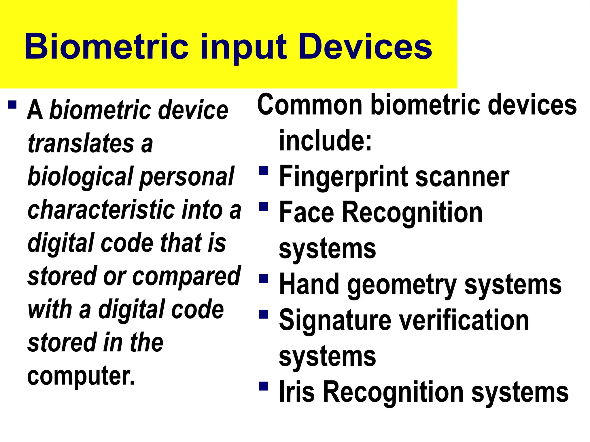 Biometric input Devices
 A biometric device
translates a
biological personal
characteristic into a
digital code that is
stored or compared
with a digital code
stored in the
computer.
Common biometric devices
include:
 Fingerprint scanner
 Face Recognition
systems
 Hand geometry systems
 Signature verification
systems
 Iris Recognition systems
76
 