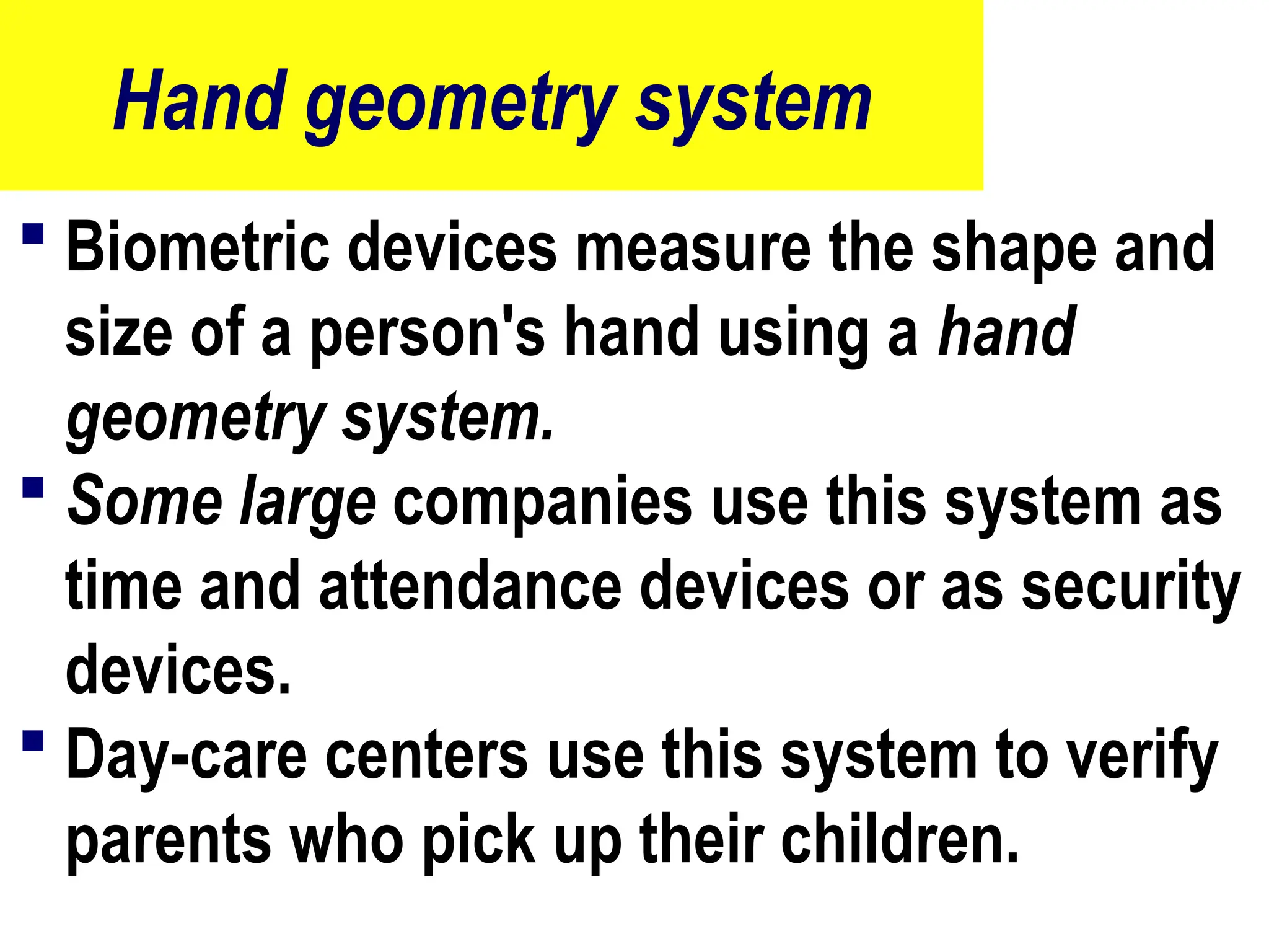 Hand geometry system
 Biometric devices measure the shape and
size of a person's hand using a hand
geometry system.
 Some large companies use this system as
time and attendance devices or as security
devices.
 Day-care centers use this system to verify
parents who pick up their children.
80
 