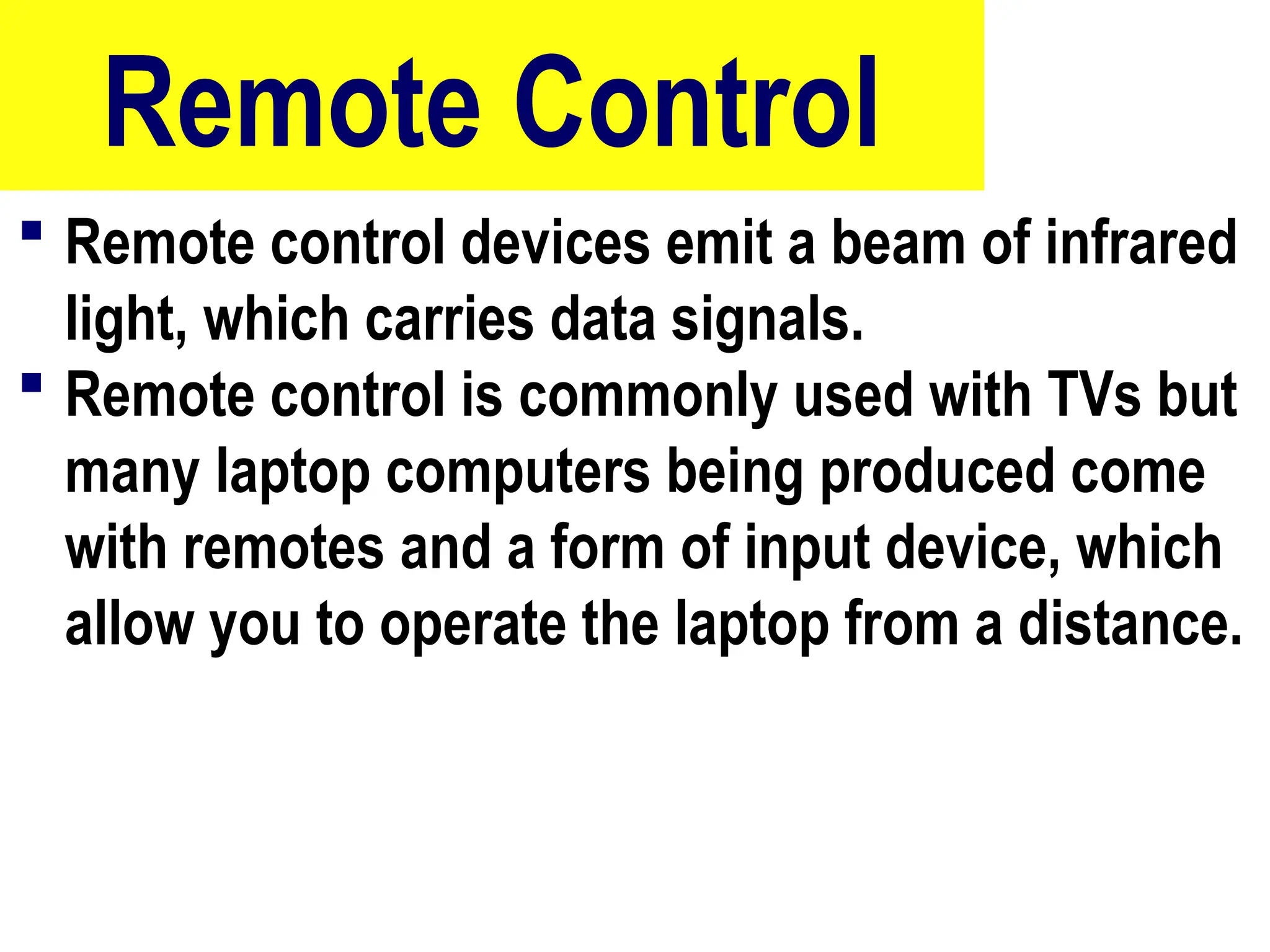 Remote Control
 Remote control devices emit a beam of infrared
light, which carries data signals.
 Remote control is commonly used with TVs but
many laptop computers being produced come
with remotes and a form of input device, which
allow you to operate the laptop from a distance.
86
 