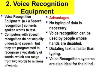 2. Voice Recognition
Equipment
 Voice Recognition
Equipment (a.k.a Speech
recognition ) converts
spoken words to text.
 Computers with Speech
recognition do not actually
understand speech, but
they are programmed to
recognize a vocabulary of
words, which can range
from two words to millions
of words.
 Advantages
 No typing of data is
necessary.
 Voice recognition can be
used by people whose
hands are disabled.
 Dictating text is faster than
typing.
 Voice Recognition systems
are also ideal for the blind .
10/27/24 10
 