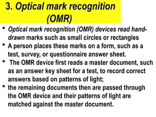 3. Optical mark recognition
(OMR)
 Optical mark recognition (OMR) devices read hand-
drawn marks such as small circles or rectangles
 A person places these marks on a form, such as a
test, survey, or questionnaire answer sheet.
 The OMR device first reads a master document, such
as an answer key sheet for a test, to record correct
answers based on patterns of light;
 the remaining documents then are passed through
the OMR device and their patterns of light are
matched against the master document.
13
 